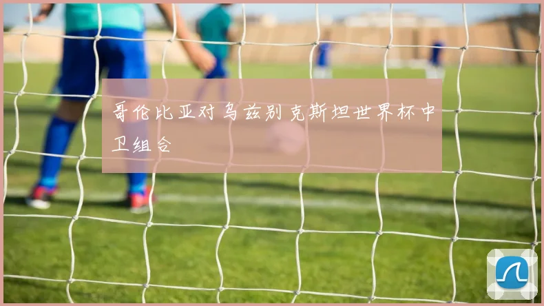 哥伦比亚对乌兹别克斯坦世界杯中卫组合