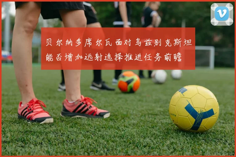 贝尔纳多席尔瓦面对乌兹别克斯坦能否增加远射选择推进任务前瞻