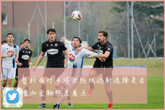 哲科面对卡塔尔防线远射选择是否增加金靴热度看点