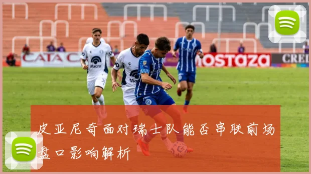 皮亚尼奇面对瑞士队能否串联前场盘口影响解析