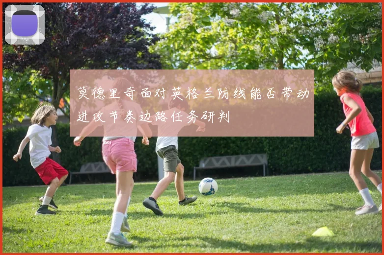 莫德里奇面对英格兰防线能否带动进攻节奏边路任务研判