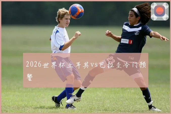 2026世界杯土耳其vs巴拉圭冷门预警