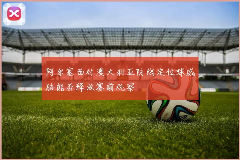 阿尔塞面对澳大利亚防线定位球威胁能否释放赛前观察