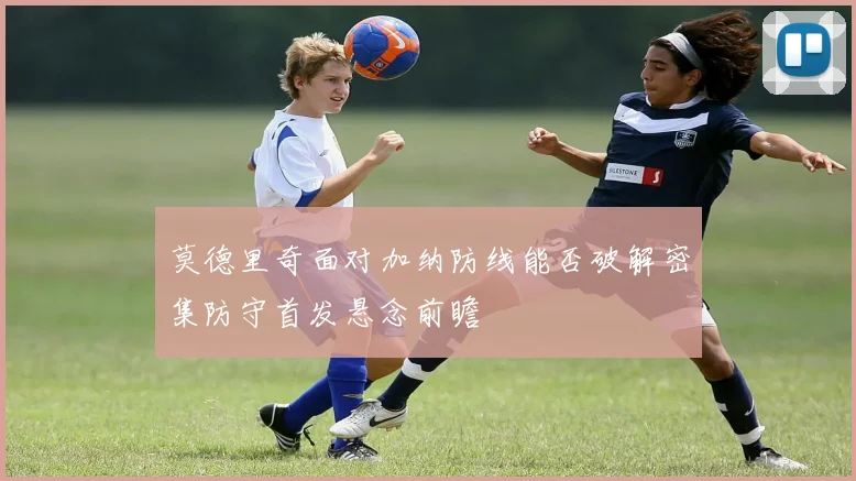 莫德里奇面对加纳防线能否破解密集防守首发悬念前瞻