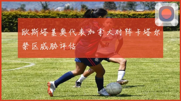 欧斯塔基奥代表加拿大对阵卡塔尔禁区威胁评估
