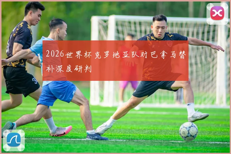 2026世界杯克罗地亚队对巴拿马替补深度研判