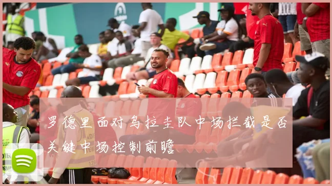 罗德里面对乌拉圭队中场拦截是否关键中场控制前瞻