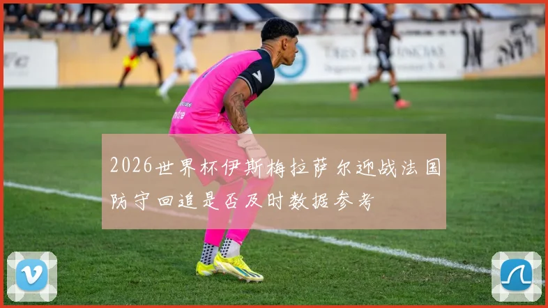 2026世界杯伊斯梅拉萨尔迎战法国防守回追是否及时数据参考