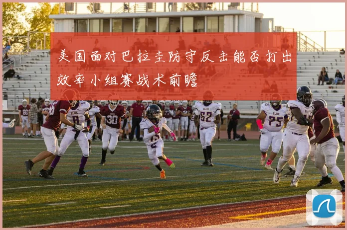 美国面对巴拉圭防守反击能否打出效率小组赛战术前瞻