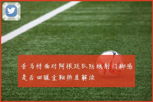 奈马特面对阿根廷队防线射门脚感是否回暖金靴热度解读