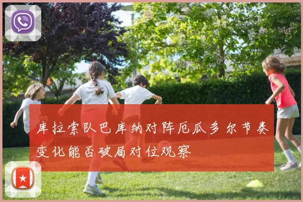 库拉索队巴库纳对阵厄瓜多尔节奏变化能否破局对位观察