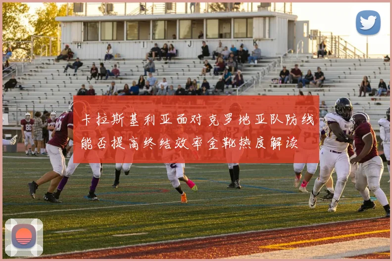 卡拉斯基利亚面对克罗地亚队防线能否提高终结效率金靴热度解读