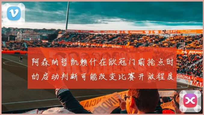 阿森纳哲凯赖什在欧冠门前抢点时的启动判断可能改变比赛开放程度