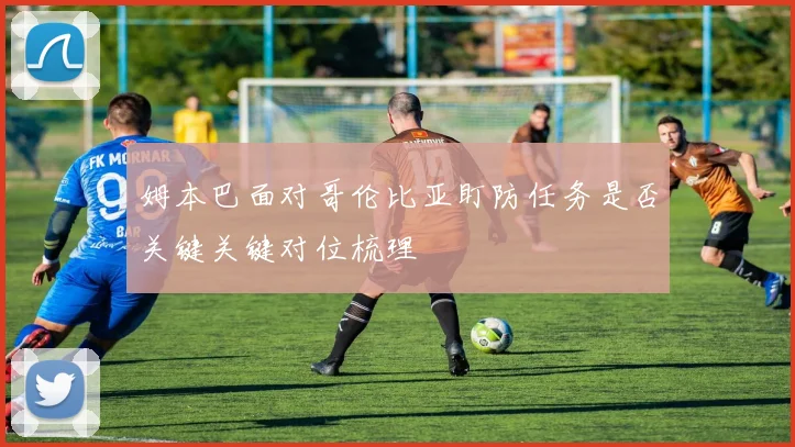姆本巴面对哥伦比亚盯防任务是否关键关键对位梳理