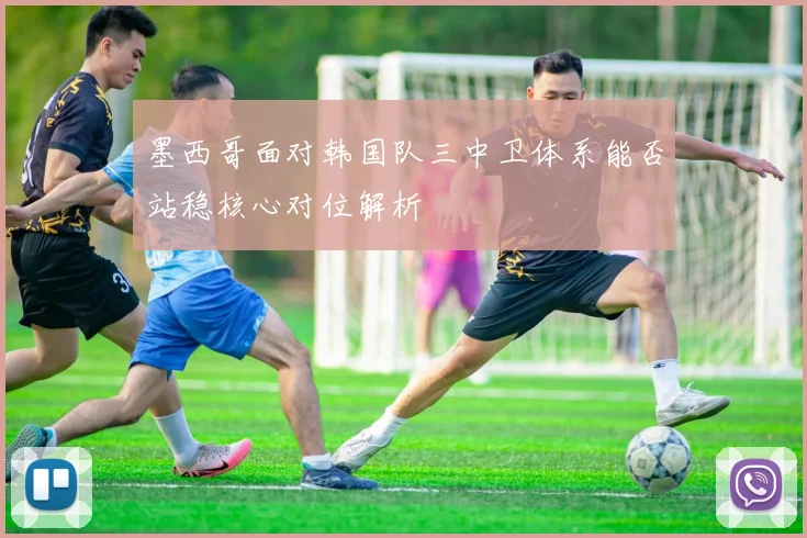 墨西哥面对韩国队三中卫体系能否站稳核心对位解析