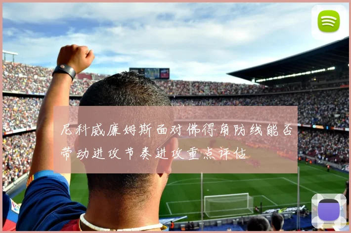 尼科威廉姆斯面对佛得角防线能否带动进攻节奏进攻重点评估