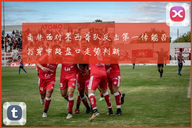 南非面对墨西哥队反击第一传能否打穿中路盘口走势判断