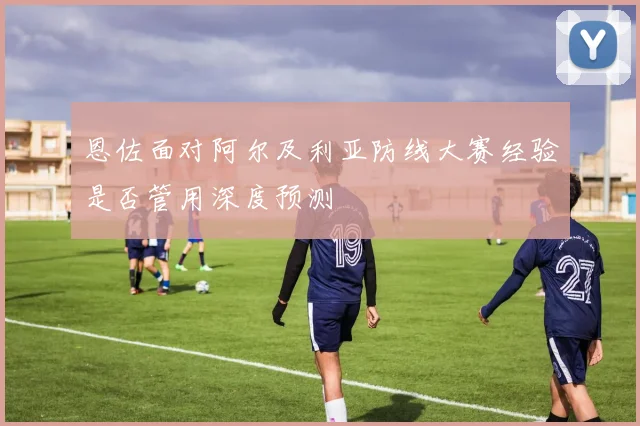 恩佐面对阿尔及利亚防线大赛经验是否管用深度预测