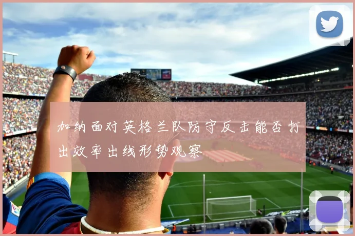 加纳面对英格兰队防守反击能否打出效率出线形势观察