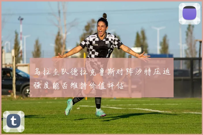 乌拉圭队德拉克鲁斯对阵沙特压迫强度能否维持价值评估