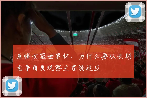 看懂女篮世界杯，为什么要从长期竞争角度观察主客场适应