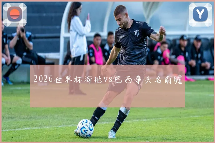 2026世界杯海地vs巴西争头名前瞻
