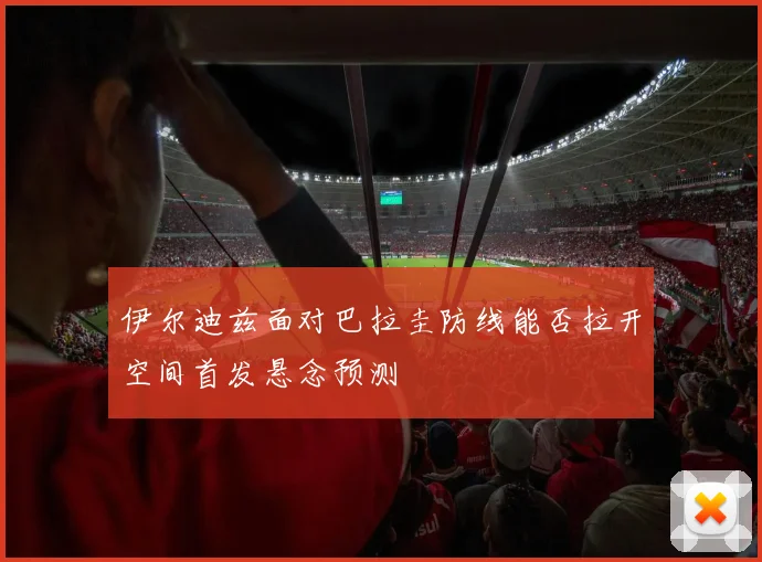 伊尔迪兹面对巴拉圭防线能否拉开空间首发悬念预测