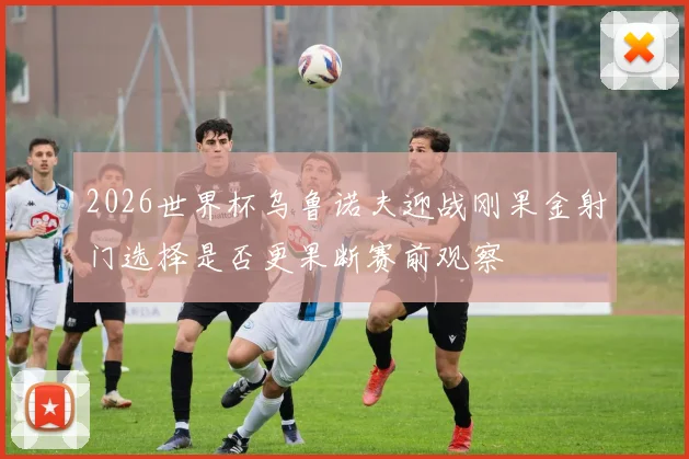 2026世界杯乌鲁诺夫迎战刚果金射门选择是否更果断赛前观察