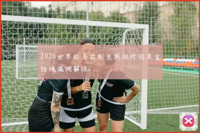 2026世界杯乌兹别克斯坦对刚果金防线漏洞解读