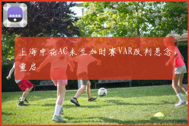 上海申花AC米兰加时赛VAR改判悬念重启