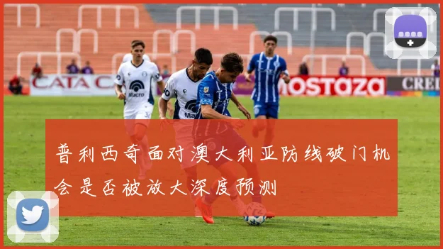 普利西奇面对澳大利亚防线破门机会是否被放大深度预测