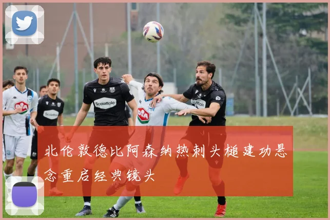 北伦敦德比阿森纳热刺头槌建功悬念重启经典镜头