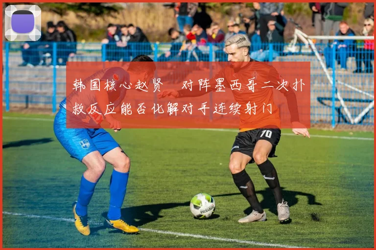 韩国核心赵贤祐对阵墨西哥二次扑救反应能否化解对手连续射门