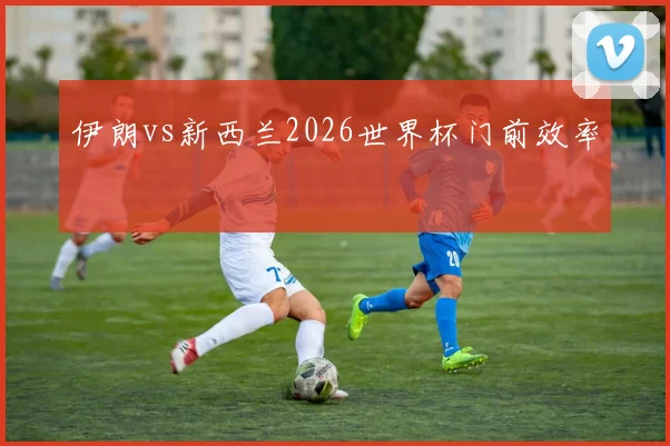 伊朗vs新西兰2026世界杯门前效率