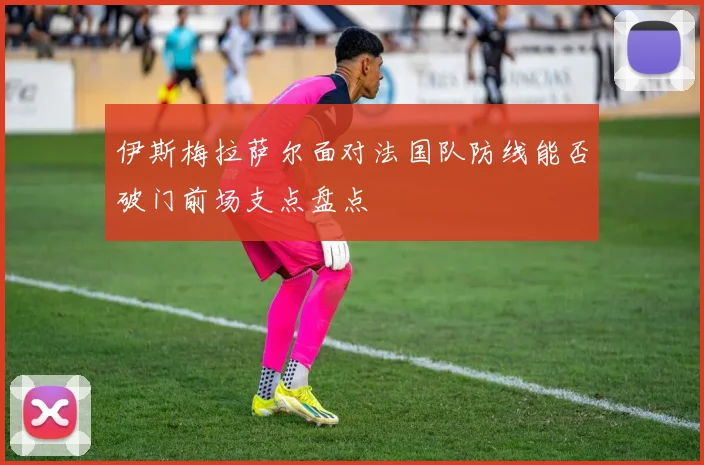 伊斯梅拉萨尔面对法国队防线能否破门前场支点盘点
