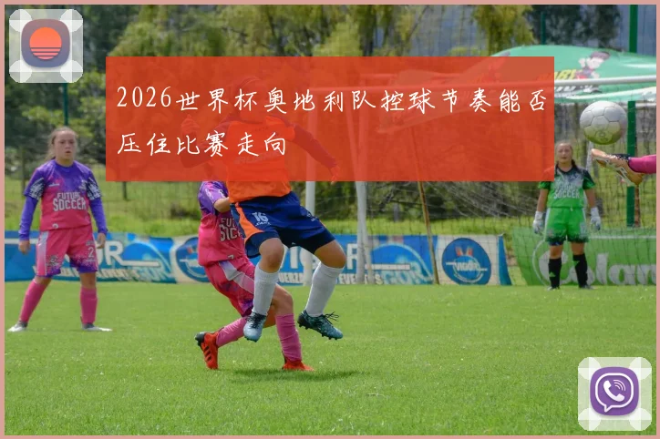 2026世界杯奥地利队控球节奏能否压住比赛走向