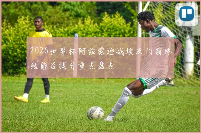 2026世界杯阿兹蒙迎战埃及门前终结能否提升重点盘点