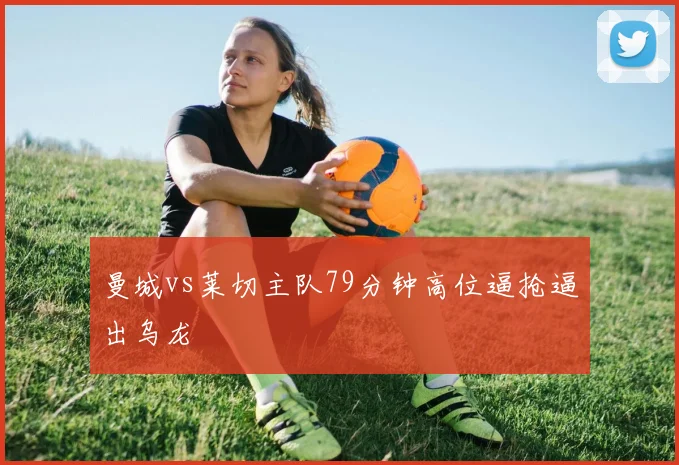 曼城vs莱切主队79分钟高位逼抢逼出乌龙