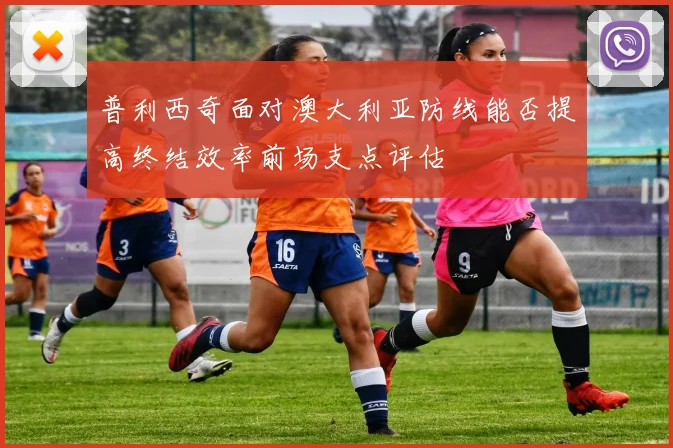 普利西奇面对澳大利亚防线能否提高终结效率前场支点评估