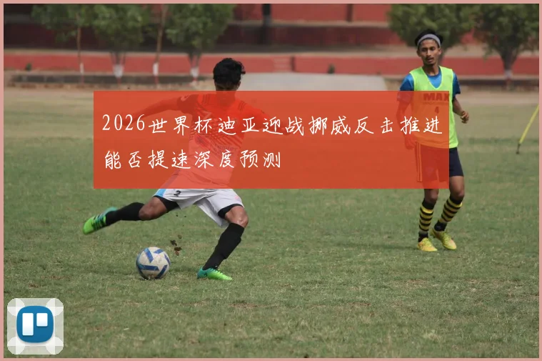 2026世界杯迪亚迎战挪威反击推进能否提速深度预测