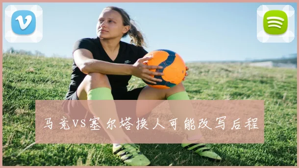 马竞vs塞尔塔换人可能改写后程