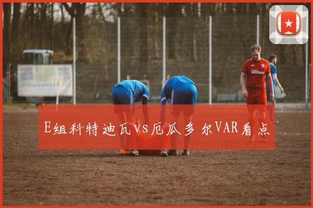 E组科特迪瓦vs厄瓜多尔VAR看点