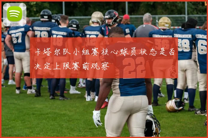 卡塔尔队小组赛核心球员状态是否决定上限赛前观察