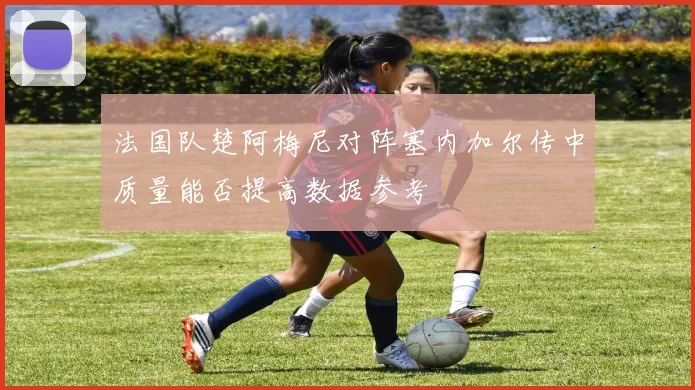 法国队楚阿梅尼对阵塞内加尔传中质量能否提高数据参考