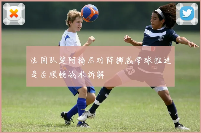 法国队楚阿梅尼对阵挪威带球推进是否顺畅战术拆解