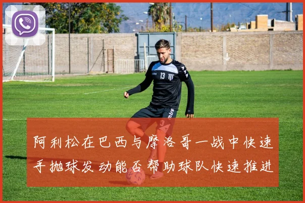 阿利松在巴西与摩洛哥一战中快速手抛球发动能否帮助球队快速推进