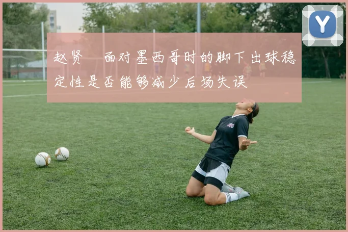 赵贤祐面对墨西哥时的脚下出球稳定性是否能够减少后场失误