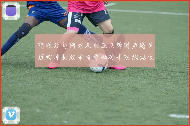 阿根廷与阿尔及利亚交锋时劳塔罗连续冲刺效率将牵动对手防线站位
